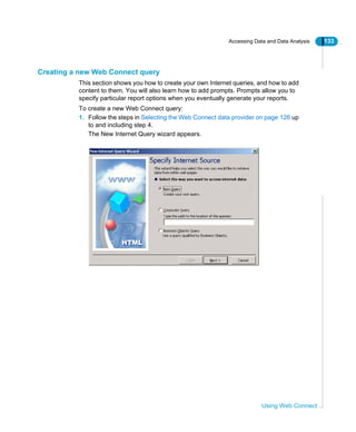 Accessing Data and Data Analysis 133
Using Web Connect
Creating a new Web Connect query
This section shows you how to create your own Internet queries, and how to add
content to them. You will also learn how to add prompts. Prompts allow you to
specify particular report options when you eventually generate your reports.
To create a new Web Connect query:
1. Follow the steps in Selecting the Web Connect data provider on page 126 up
to and including step 4.
The New Internet Query wizard appears.
 