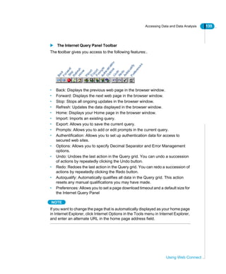 Accessing Data and Data Analysis 135
Using Web Connect
The Internet Query Panel Toolbar
The toolbar gives you access to the following features:.
• Back: Displays the previous web page in the browser window.
• Forward: Displays the next web page in the browser window.
• Stop: Stops all ongoing updates in the browser window.
• Refresh: Updates the data displayed in the browser window.
• Home: Displays your Home page in the browser window.
• Import: Imports an existing query.
• Export: Allows you to save the current query.
• Prompts: Allows you to add or edit prompts in the current query.
• Authentification: Allows you to set up authentication data for access to
secured web sites.
• Options: Allows you to specify Decimal Separator and Error Management
options.
• Undo: Undoes the last action in the Query grid. You can undo a succession
of actions by repeatedly clicking the Undo button.
• Redo: Redoes the last action in the Query grid. You can redo a succession of
actions by repeatedly clicking the Redo button.
• Autoqualify: Automatically qualifies all data in the Query grid. This action
resets any manual qualifications you may have made.
• Preferences: Allows you to set a page download timeout and a default size for
the Internet Query Panel
NOTE
If you want to change the page that is automatically displayed as your home page
in Internet Explorer, click Internet Options in the Tools menu in Internet Explorer,
and enter an alternate URL in the home page address field.
 