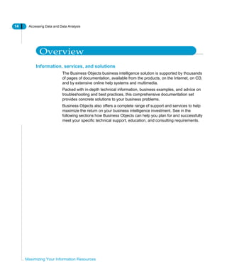 14 Accessing Data and Data Analysis
Maximizing Your Information Resources
Overview
Information, services, and solutions
The Business Objects business intelligence solution is supported by thousands
of pages of documentation, available from the products, on the Internet, on CD,
and by extensive online help systems and multimedia.
Packed with in-depth technical information, business examples, and advice on
troubleshooting and best practices, this comprehensive documentation set
provides concrete solutions to your business problems.
Business Objects also offers a complete range of support and services to help
maximize the return on your business intelligence investment. See in the
following sections how Business Objects can help you plan for and successfully
meet your specific technical support, education, and consulting requirements.
 