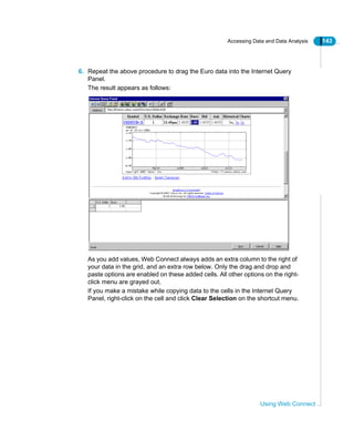 Accessing Data and Data Analysis 143
Using Web Connect
6. Repeat the above procedure to drag the Euro data into the Internet Query
Panel.
The result appears as follows:
As you add values, Web Connect always adds an extra column to the right of
your data in the grid, and an extra row below. Only the drag and drop and
paste options are enabled on these added cells. All other options on the right-
click menu are grayed out.
If you make a mistake while copying data to the cells in the Internet Query
Panel, right-click on the cell and click Clear Selection on the shortcut menu.
 