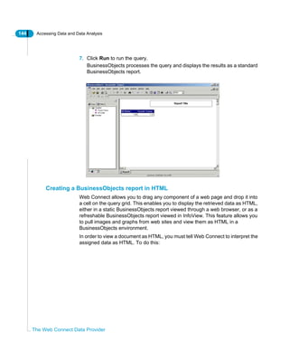 144 Accessing Data and Data Analysis
The Web Connect Data Provider
7. Click Run to run the query.
BusinessObjects processes the query and displays the results as a standard
BusinessObjects report.
Creating a BusinessObjects report in HTML
Web Connect allows you to drag any component of a web page and drop it into
a cell on the query grid. This enables you to display the retrieved data as HTML,
either in a static BusinessObjects report viewed through a web browser, or as a
refreshable BusinessObjects report viewed in InfoView. This feature allows you
to pull images and graphs from web sites and view them as HTML in a
BusinessObjects environment.
In order to view a document as HTML, you must tell Web Connect to interpret the
assigned data as HTML. To do this:
 