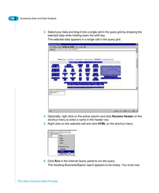146 Accessing Data and Data Analysis
The Web Connect Data Provider
3. Select your data and drag it into a single cell in the query grid by dropping the
selected data while holding down the shift key.
The selected data appears in a single cell in the query grid.
4. Optionally, right click on the active column and click Rename Header on the
shortcut menu to enter a name in the header row.
5. Right click on the selected cell and click HTML on the shortcut menu.
6. Click Run in the Internet Query panel to run the query.
The resulting BusinessObjects report appears to be empty. You must now
 