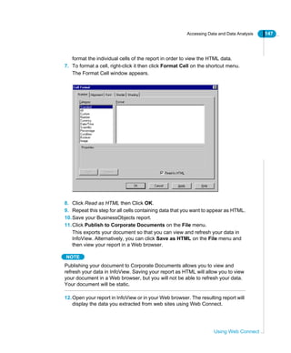 Accessing Data and Data Analysis 147
Using Web Connect
format the individual cells of the report in order to view the HTML data.
7. To format a cell, right-click it then click Format Cell on the shortcut menu.
The Format Cell window appears.
8. Click Read as HTML then Click OK.
9. Repeat this step for all cells containing data that you want to appear as HTML.
10.Save your BusinessObjects report.
11.Click Publish to Corporate Documents on the File menu.
This exports your document so that you can view and refresh your data in
InfoView. Alternatively, you can click Save as HTML on the File menu and
then view your report in a Web browser.
NOTE
Publishing your document to Corporate Documents allows you to view and
refresh your data in InfoView. Saving your report as HTML will allow you to view
your document in a Web browser, but you will not be able to refresh your data.
Your document will be static.
12.Open your report in InfoView or in your Web browser. The resulting report will
display the data you extracted from web sites using Web Connect.
 