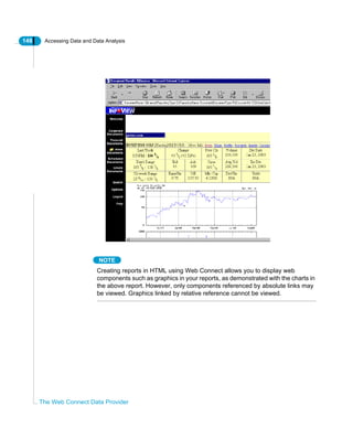 148 Accessing Data and Data Analysis
The Web Connect Data Provider
NOTE
Creating reports in HTML using Web Connect allows you to display web
components such as graphics in your reports, as demonstrated with the charts in
the above report. However, only components referenced by absolute links may
be viewed. Graphics linked by relative reference cannot be viewed.
 