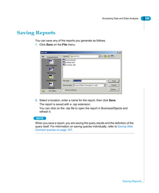 Accessing Data and Data Analysis 149
Saving Reports
Saving Reports
You can save any of the reports you generate as follows.
1. Click Save on the File menu.
2. Select a location, enter a name for the report, then click Save.
The report is saved with a .rep extension.
You can click on the .rep file to open the report in BusinessObjects and
refresh it.
NOTE
When you save a report, you are saving the query results and the definition of the
query itself. For information on saving queries individually, refer to Saving Web
Connect queries on page 167.
 