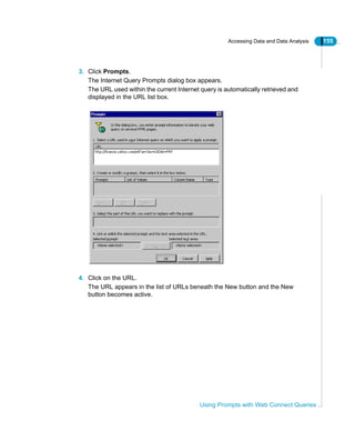 Accessing Data and Data Analysis 155
Using Prompts with Web Connect Queries
3. Click Prompts.
The Internet Query Prompts dialog box appears.
The URL used within the current Internet query is automatically retrieved and
displayed in the URL list box.
4. Click on the URL.
The URL appears in the list of URLs beneath the New button and the New
button becomes active.
 