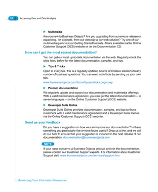 16 Accessing Data and Data Analysis
Maximizing Your Information Resources
Multimedia
Are you new to Business Objects? Are you upgrading from a previous release or
expanding, for example, from our desktop to our web solution? Try one of our
multimedia quick tours or Getting Started tutorials. All are available via the Online
Customer Support (OCS) website or on the Documentation CD.
How can I get the most recent documentation?
You can get our most up-to-date documentation via the web. Regularly check the
sites listed below for the latest documentation, samples, and tips.
Tips & Tricks
Open to everyone, this is a regularly updated source of creative solutions to any
number of business questions. You can even contribute by sending us your own
tips.
www.businessobjects.com/forms/tipsandtricks_login.asp
Product documentation
We regularly update and expand our documentation and multimedia offerings.
With a valid maintenance agreement, you can get the latest documentation – in
seven languages – on the Online Customer Support (OCS) website.
Developer Suite Online
Developer Suite Online provides documentation, samples, and tips to those
customers with a valid maintenance agreement and a Developer Suite license
via the Online Customer Support (OCS) website.
Send us your feedback
Do you have a suggestion on how we can improve our documentation? Is there
something you particularly like or have found useful? Drop us a line, and we will
do our best to ensure that your suggestion is included in the next release of our
documentation: documentation@businessobjects.com
NOTE
If your issue concerns a Business Objects product and not the documentation,
please contact our Customer Support experts. For information about Customer
Support visit: www.businessobjects.com/services/support.htm
 
