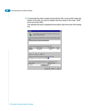 160 Accessing Data and Data Analysis
The Web Connect Data Provider
13.To associate the newly created prompt with the URL currency field, select the
section of the URL you want to replace with the prompt (in this case, “EUR”
at the end of the URL).
The selected text area is displayed at the bottom right-hand side of the dialog
box.
 