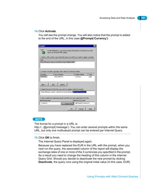 Accessing Data and Data Analysis 161
Using Prompts with Web Connect Queries
14.Click Activate.
You will see the prompt change. You will also notice that the prompt is added
to the end of the URL, in this case @Prompt(‘Currency’)
NOTE
The format for a prompt in a URL is:
http://...@prompt(‘message’). You can enter several prompts within the same
URL, but only one multivalued prompt can be entered per Internet Query.
15.Click OK to finish.
The Internet Query Panel is displayed again.
Because you have replaced the EUR in the URL with the prompt, when you
next run the query, the associated column of the report will display the
exchange rates of one or more of the 3 currencies you specified in the prompt.
As a result you need to change the heading of this column in the Internet
Query Grid. Should you decide to deactivate the new prompt by clicking
Deactivate, the query runs using the original initial value (in this case, EUR)
 