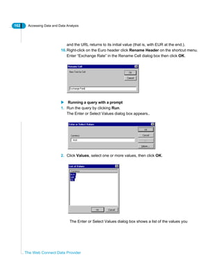 162 Accessing Data and Data Analysis
The Web Connect Data Provider
and the URL returns to its initial value (that is, with EUR at the end.).
16.Right-click on the Euro header click Rename Header on the shortcut menu.
Enter “Exchange Rate” in the Rename Cell dialog box then click OK.
Running a query with a prompt
1. Run the query by clicking Run.
The Enter or Select Values dialog box appears..
2. Click Values, select one or more values, then click OK.
The Enter or Select Values dialog box shows a list of the values you
 