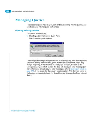 164 Accessing Data and Data Analysis
The Web Connect Data Provider
Managing Queries
This section explains how to open, edit, and save existing Internet queries, and
how to set your Internet query preferences
Opening existing queries
To open an existing query.
1. Click Import on the Internet Query Panel
The Open dialog box appears.
This dialog box allows you to open and edit an existing query. This is an important
function in dealing with web data, given that the structure of web pages may
change frequently. If the structure of a web page changes, the cells of the
corresponding report which contain this data will display an error message (for
more information on data-source error messages, refer to Conversion errors on
page 174). If you select the Save query location option, Web Connect points to
the location of the selected query by default the next time you click Open Internet
Query.
 