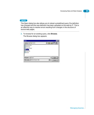 Accessing Data and Data Analysis 165
Managing Queries
NOTE
The Open dialog box also allows you to reload a predefined query if its definition
has changed and the new definition has been uploaded on the web by IT. This is
an effective way to resolve errors resulting from changes in the structure of
source web pages.
2. To browse for an existing query, click Browse.
The Browse dialog box appears.
 