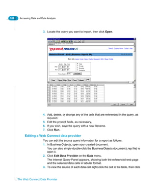 166 Accessing Data and Data Analysis
The Web Connect Data Provider
3. Locate the query you want to import, then click Open.
4. Add, delete, or change any of the cells that are referenced in the query, as
required.
5. Edit the prompt fields, as necessary.
6. If you wish, save the query with a new filename.
7. Click Run.
Editing a Web Connect data provider
You can edit the source query information for a report as follows.
1. In BusinessObjects, open your created document.
You can also simply double-click the BusinessObjects document (.rep file) to
open it.
2. Click Edit Data Provider on the Data menu.
The Internet Query Panel appears, showing both the referenced web page
and the selected data cells in tabular format.
3. To view the source of each data cell, right-click the cell in the table, then click
 