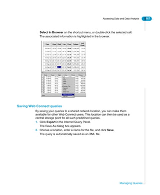 Accessing Data and Data Analysis 167
Managing Queries
Select In Browser on the shortcut menu, or double-click the selected cell.
The associated information is highlighted in the browser.
Saving Web Connect queries
By saving your queries to a shared network location, you can make them
available for other Web Connect users. This location can then be used as a
central storage point for all such predefined queries.
1. Click Export in the Internet Query Panel.
The Save As dialog box appears.
2. Choose a location, enter a name for the file, and click Save.
The query is automatically saved as an XML file.
 