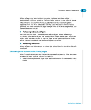 Accessing Data and Data Analysis 169
Managing Queries
When refreshing a report without prompts, the latest web data will be
automatically retrieved based on the information entered in your Internet query.
The difference between the monovalued and multivalued prompt options
appears when you try to refresh the Internet Data Provider. For monovalued
prompts, you enter only one value per prompt, while for multivalued prompts, you
can enter several values.
Refreshing in Broadcast Agent
You can also use Web Connect with Broadcast Agent. When refreshing a
document in Broadcast Agent, the latest prompt values will be used. Broadcast
Agent does not need access to the XML files, as the query definition is stored
within the data provider in the BusinessObjects document.
Refreshing in InfoView
When refreshing a document in INFOVIEW, the regular INFOVIEW prompt dialog is
displayed.
Extracting data from multiple-frame pages
Web Connect can extract data from single-frame web pages only. If the web page
you want to uses multiple frames, you need to:
1. Select the multiple-frame page in the web browser area of the Internet Query
Panel.
 