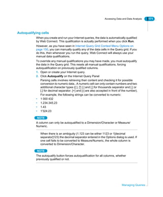 Accessing Data and Data Analysis 171
Managing Queries
Autoqualifying cells
When you create and run your Internet queries, the data is automatically qualified
by Web Connect. This qualification is actually performed when you click Run.
However, as you have seen in Internet Query Grid Context Menu Options on
page 150, you can manually qualify any of the data cells in the Query grid. If you
do this, then whenever you run the query, Web Connect will always use your
manual data qualifications.
To override any manual qualifications you may have made, you must autoqualify
the data in the Query grid. This resets all manual qualifications, forcing
autoqualification on previously qualified columns.
1. Open or create your Internet query.
2. Click Autoqualify on the Internet Query Panel
Parsing cells involves retrieving their content and checking it for possible
conversion to numeric data.. A numeric cell can only contain numbers and two
additional character types ([ ], ['] [.] and [,] for thousands separator and [.] or
[,] for decimal separator. [+] and [-] are also accepted in front of the number).
For example, the following strings can be converted to numeric:
• 1 000 432
• 1.234.345,23
• 1.43
• 1'324.23
NOTE
A column can only be autoqualified to a Dimension/Character or Measure/
Numeric.
When there is an ambiguity (1.123 can be either 1123 or 1[decimal
separator]123) the decimal separator entered in the Options dialog is used. If
one cell fails to be converted to Measure/Numeric, the whole column is
converted to Dimension/Character.
NOTE
The autoqualify button forces autoqualification for all columns, whether
previously qualified or not.
 