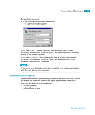 Accessing Data and Data Analysis 173
Managing Queries
To specify the seperator:
1. Click Options in the Internet Query Panel
The Options dialog box appears
If you select a dot (.) decimal Separator, then whenever Web Connect
encounters an ambiguous numerical value, it will always use the dot separator
instead of the comma separator.
If you select a comma (,) decimal separator, then whenever Web Connect
encounters an ambiguous numerical value, it will always use the comma
separator instead of the dot separator.
NOTE
If you do not set a Separator option, then by default in an ambiguous situation
Web Connect will use a dot separator.
Error management options
The Error Management options allow you to specify the values that Web Connect
will enter in the microcube on which the report is generated if errors occur.
There are two levels of error management:
• conversion errors
• cells not found in page
 