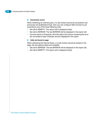174 Accessing Data and Data Analysis
The Web Connect Data Provider
Conversion errors
When refreshing an Internet query, if a cell content cannot be converted to the
previously set Qualification/Type, then you can configure Web Connect to act
according to any of the three following rules:
• Set cell to #EMPTY: The report cell is displayed empty.
• Set cell to #ERROR: The text #ERROR will be displayed in the report cell.
• Convert column to Character: All of the cells in the column containing the error
are converted to type Character and are displayed in the report.
Cells not found in page
When refreshing the Internet Query, if a cell content cannot be located in the
page, the two options below are available:
• Set cell to #ERROR: The text #ERROR will be displayed in the report cell.
• Set cell to #EMPTY: The report cell is displayed empty.
 
