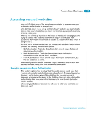 Accessing Data and Data Analysis 175
Accessing secured web sites
Accessing secured web sites
You might find that some of the web sites you are trying to access are secured
and require authentication to access them.
Web Connect allows you to set up an Internet query so that it can automatically
access most secured web sites, and allows you to refresh query reports by simply
entering a password.
The way you set this up depends on the design of the secured web page you are
trying to access. If the web site uses forms to acquire security data from
customers, then Web Connect needs to be able to parse the form data before it
can process it.
To allow you to access both secured and non-secured web sites, Web Connect
provides the following authentication options:
• No Authentication: This is the default selection, for web pages that do not
require any authentication.
• Basic Authentication: This is for standard web pages that require
authentication data, but that do not use forms.
• Form Authentication: This is for web pages that require authentication, but
that are presented as forms.
The following sections explain how to set up your Internet queries to work with
secured web sites, using both basic and form authentication.
Querying a page using Basic Authentication
This section explains how to set up Web Connect to access a web page that
requires authentication data (but that does not use forms). Once you have set up
this query authentication, you will be asked to enter your username and
password when you run the query for the first time. However, after entering this
authentication data once, you will not be required to enter it again during the
current session.
Whenever you start a new session, you will need to enter your username and
password again.
 