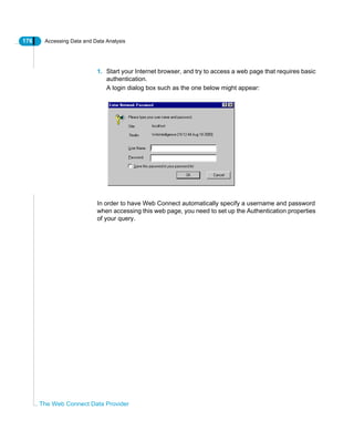 176 Accessing Data and Data Analysis
The Web Connect Data Provider
1. Start your Internet browser, and try to access a web page that requires basic
authentication.
A login dialog box such as the one below might appear:
In order to have Web Connect automatically specify a username and password
when accessing this web page, you need to set up the Authentication properties
of your query.
 