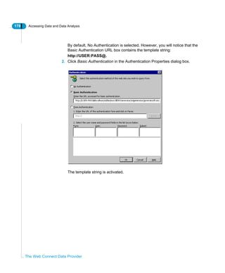 178 Accessing Data and Data Analysis
The Web Connect Data Provider
By default, No Authentication is selected. However, you will notice that the
Basic Authentication URL box contains the template string:
http://USER:PASS@.
2. Click Basic Authentication in the Authentication Properties dialog box.
The template string is activated.
 