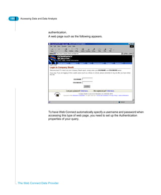 180 Accessing Data and Data Analysis
The Web Connect Data Provider
authentication.
A web page such as the following appears.
To have Web Connect automatically specify a username and password when
accessing this type of web page, you need to set up the Authentication
properties of your query.
 