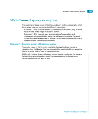 Accessing Data and Data Analysis 183
Web Connect query examples
Web Connect query examples
This section provides a series of Web Connect query and report examples which
demonstrate how you can generate different report types.
• Example 1 - This example creates a chart of historical quotes using an entire
table of data, and a single multivalued prompt.
• Example 2 - This example uses a combination of monovalued and
multivalued prompts to build a query that allows you to retrieve the latest
conversion rates between one of several currencies (monovalued) to one or
to several other currencies (multivalued).
Example 1 - Creating a chart of historical quotes
You want a report in the form of a chart that displays the latest company
valuations from the Nasdaq. You can generate this report by building a query that
selects an entire table of data of historical quotes.
Additionally, using a single multivalued prompt, you can customize the query so
that each time you refresh the report, the query asks you to choose which
company valuations you want to see.
 