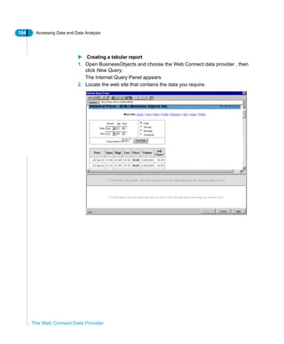 184 Accessing Data and Data Analysis
The Web Connect Data Provider
Creating a tabular report
1. Open BusinessObjects and choose the Web Connect data provider , then
click New Query.
The Internet Query Panel appears
2. Locate the web site that contains the data you require.
 