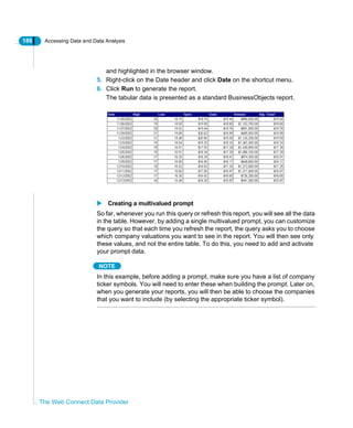 186 Accessing Data and Data Analysis
The Web Connect Data Provider
and highlighted in the browser window.
5. Right-click on the Date header and click Date on the shortcut menu.
6. Click Run to generate the report.
The tabular data is presented as a standard BusinessObjects report.
Creating a multivalued prompt
So far, whenever you run this query or refresh this report, you will see all the data
in the table. However, by adding a single multivalued prompt, you can customize
the query so that each time you refresh the report, the query asks you to choose
which company valuations you want to see in the report. You will then see only
these values, and not the entire table. To do this, you need to add and activate
your prompt data.
NOTE
In this example, before adding a prompt, make sure you have a list of company
ticker symbols. You will need to enter these when building the prompt. Later on,
when you generate your reports, you will then be able to choose the companies
that you want to include (by selecting the appropriate ticker symbol).
 