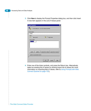188 Accessing Data and Data Analysis
The Web Connect Data Provider
3. Click New to display the Prompt Properties dialog box, and then click Insert
A new item appears in the List of Values panel.
4. Enter one of the ticker symbols, and press the Return key. Alternatively,
select an existing list of values by clicking Import list of values (for more
information on importing lists of values, refer to Using Prompts with Web
Connect Queries on page 153).
 