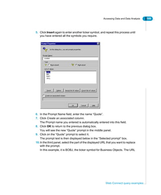 Accessing Data and Data Analysis 189
Web Connect query examples
5. Click Insert again to enter another ticker symbol, and repeat this process until
you have entered all the symbols you require.
6. In the Prompt Name field, enter the name “Quote”.
7. Click Create an associated column.
The Prompt name you entered is automatically entered into this field.
8. Click OK to return to the previous dialog box.
You will see the new “Quote” prompt in the middle panel.
9. Click on the “Quote” prompt to select it.
The prompt text is then displayed below in the “Selected prompt” box.
10.In the third panel, select the part of the displayed URL that you want to replace
with the prompt.
In this example, it is BOBJ, the ticker symbol for Business Objects. The URL
 