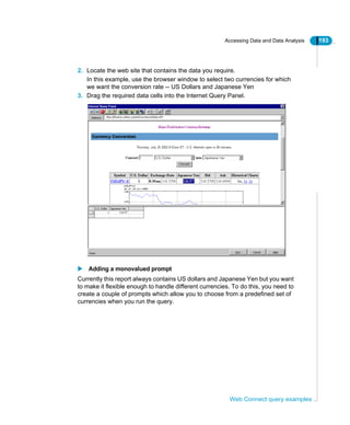 Accessing Data and Data Analysis 193
Web Connect query examples
2. Locate the web site that contains the data you require.
In this example, use the browser window to select two currencies for which
we want the conversion rate -- US Dollars and Japanese Yen
3. Drag the required data cells into the Internet Query Panel.
Adding a monovalued prompt
Currently this report always contains US dollars and Japanese Yen but you want
to make it flexible enough to handle different currencies. To do this, you need to
create a couple of prompts which allow you to choose from a predefined set of
currencies when you run the query.
 