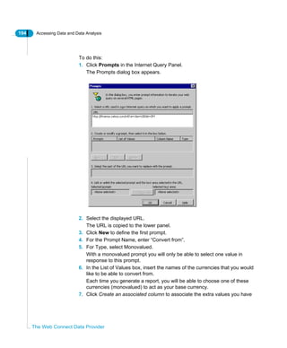194 Accessing Data and Data Analysis
The Web Connect Data Provider
To do this:
1. Click Prompts in the Internet Query Panel.
The Prompts dialog box appears.
2. Select the displayed URL.
The URL is copied to the lower panel.
3. Click New to define the first prompt.
4. For the Prompt Name, enter “Convert from”.
5. For Type, select Monovalued.
With a monovalued prompt you will only be able to select one value in
response to this prompt.
6. In the List of Values box, insert the names of the currencies that you would
like to be able to convert from.
Each time you generate a report, you will be able to choose one of these
currencies (monovalued) to act as your base currency.
7. Click Create an associated column to associate the extra values you have
 