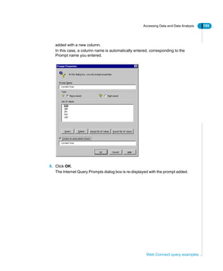 Accessing Data and Data Analysis 195
Web Connect query examples
added with a new column.
In this case, a column name is automatically entered, corresponding to the
Prompt name you entered.
8. Click OK.
The Internet Query Prompts dialog box is re-displayed with the prompt added.
 