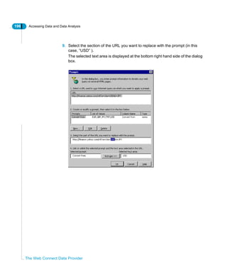 196 Accessing Data and Data Analysis
The Web Connect Data Provider
9. Select the section of the URL you want to replace with the prompt (in this
case, “USD” ).
The selected text area is displayed at the bottom right hand side of the dialog
box.
 