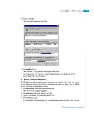 Accessing Data and Data Analysis 197
Web Connect query examples
10.Click Activate.
The prompt is added to the URL.
11.Click OK to finish.
The Internet Query Panel is displayed once more.
When you next run the query you will be prompted to select one of the
currencies in the list of values.
Adding a multivalued prompt
The first prompt allows you to select a currency to convert from. Now you need
to add a second prompt, this time a multivalued prompt, that allows you to select
one or more currencies to convert to.
1. Click Prompts in the Internet Query Panel
The Prompts dialog box appears.
2. Click New to define the second prompt.
3. Type “Convert to” in the Prompt Name box.
4. Select Multivalued.
A multivalued prompt allows you to select more than one value from a list of
 