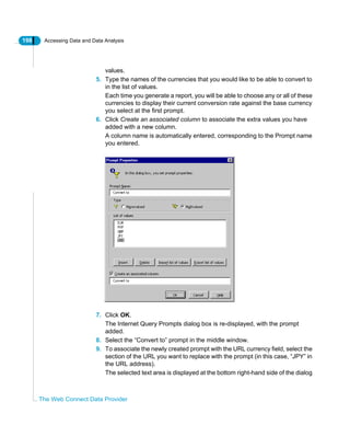 198 Accessing Data and Data Analysis
The Web Connect Data Provider
values.
5. Type the names of the currencies that you would like to be able to convert to
in the list of values.
Each time you generate a report, you will be able to choose any or all of these
currencies to display their current conversion rate against the base currency
you select at the first prompt.
6. Click Create an associated column to associate the extra values you have
added with a new column.
A column name is automatically entered, corresponding to the Prompt name
you entered.
7. Click OK.
The Internet Query Prompts dialog box is re-displayed, with the prompt
added.
8. Select the “Convert to” prompt in the middle window.
9. To associate the newly created prompt with the URL currency field, select the
section of the URL you want to replace with the prompt (in this case, “JPY” in
the URL address).
The selected text area is displayed at the bottom right-hand side of the dialog
 