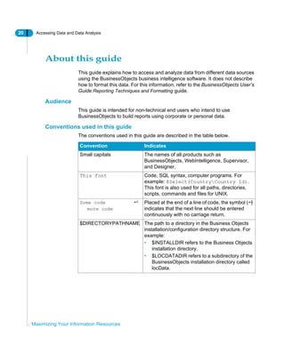 20 Accessing Data and Data Analysis
Maximizing Your Information Resources
About this guide
This guide explains how to access and analyze data from different data sources
using the BusinessObjects business intelligence software. It does not describe
how to format this data. For this information, refer to the BusinessObjects User’s
Guide:Reporting Techniques and Formatting guide.
Audience
This guide is intended for non-technical end users who intend to use
BusinessObjects to build reports using corporate or personal data.
Conventions used in this guide
The conventions used in this guide are described in the table below.
Convention Indicates
Small capitals The names of all products such as
BusinessObjects, WebIntelligence, Supervisor,
and Designer.
This font Code, SQL syntax, computer programs. For
example: @Select(CountryCountry Id).
This font is also used for all paths, directories,
scripts, commands and files for UNIX.
Some code
more code
Placed at the end of a line of code, the symbol ( )
indicates that the next line should be entered
continuously with no carriage return.
$DIRECTORYPATHNAME The path to a directory in the Business Objects
installation/configuration directory structure. For
example:
• $INSTALLDIR refers to the Business Objects
installation directory.
• $LOCDATADIR refers to a subdirectory of the
BusinessObjects installation directory called
locData.
 