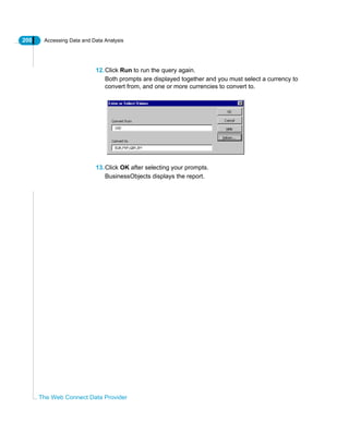 200 Accessing Data and Data Analysis
The Web Connect Data Provider
12.Click Run to run the query again.
Both prompts are displayed together and you must select a currency to
convert from, and one or more currencies to convert to.
13.Click OK after selecting your prompts.
BusinessObjects displays the report.
 