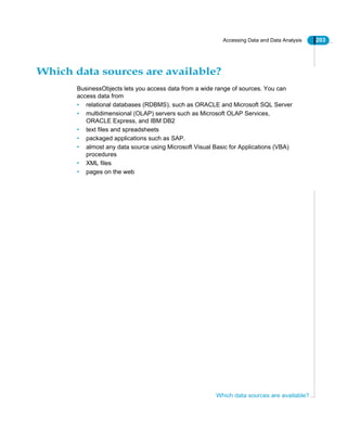 Accessing Data and Data Analysis 203
Which data sources are available?
Which data sources are available?
BusinessObjects lets you access data from a wide range of sources. You can
access data from
• relational databases (RDBMS), such as ORACLE and Microsoft SQL Server
• multidimensional (OLAP) servers such as Microsoft OLAP Services,
ORACLE Express, and IBM DB2
• text files and spreadsheets
• packaged applications such as SAP.
• almost any data source using Microsoft Visual Basic for Applications (VBA)
procedures
• XML files
• pages on the web
 