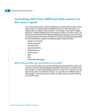 204 Accessing Data and Data Analysis
Combining Data from Different Sources
Including data from different data sources in
the same report
You access data sources in BusinessObjects by building data providers for the
data sources. To include data from different sources in the same report, you
display data from different data providers. For example, if you want to display
data from a Sybase database and a Microsoft Excel file in the same report, you
could retrieve the data from the Sybase database by building a query or by using
a stored procedure and retrieve the data from Excel by accessing a personal data
file. BusinessObjects supports the following types of data providers:
• queries on universes
• stored procedures
• free-hand SQL
• personal data files
• VBA procedures
• OLAP servers
• SAP
• XML
• World Wide Web pages
Which data providers can you combine in one report?
You can combine data from any BusinessObjects-supported data provider with
data from any other BusinessObjects-supported data provider in a single report.
For example, in a report that displays data from a query on a universe, you can
build a new query on a different universe. You can also use a different type of
data provider: a stored procedure, a free-hand SQL script, a personal data file,
or an OLAP server.
 