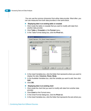 208 Accessing Data and Data Analysis
Combining Data from Different Sources
.You can use the common dimension from either data provider. Most often, you
can use measures from both data providers in the same block.
Displaying data in an existing table or crosstab
1. Click inside the table or crosstab that you want to modify with data from
another data provider.
2. Click Table or Crosstab on the Format menu.
3. In the Table Format dialog box, click the Pivot tab..
4. In the Used Variables box, click the folder that represents where you want to
display the data: Columns, Rows, Body.
5. In the Available Variables box, click the variable you want to add, then click
Add.
6. Click OK.
Displaying data in an existing chart
1. Click inside the chart that you want to modify with data from another data
provider.
2. Click Chart on the Format menu.
3. In the Chart Format dialog box, click the Pivot tab.
4. In the Used Variables box, click the folder that represents the axis where you
 