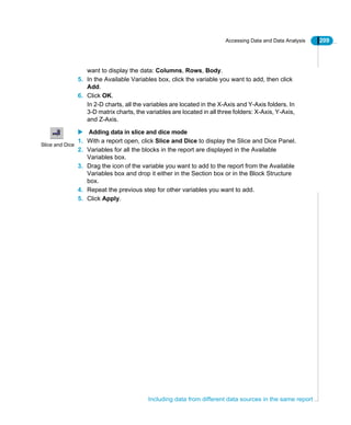 Accessing Data and Data Analysis 209
Including data from different data sources in the same report
want to display the data: Columns, Rows, Body.
5. In the Available Variables box, click the variable you want to add, then click
Add.
6. Click OK.
In 2-D charts, all the variables are located in the X-Axis and Y-Axis folders. In
3-D matrix charts, the variables are located in all three folders: X-Axis, Y-Axis,
and Z-Axis.
Adding data in slice and dice mode
1. With a report open, click Slice and Dice to display the Slice and Dice Panel.
2. Variables for all the blocks in the report are displayed in the Available
Variables box.
3. Drag the icon of the variable you want to add to the report from the Available
Variables box and drop it either in the Section box or in the Block Structure
box.
4. Repeat the previous step for other variables you want to add.
5. Click Apply.
Slice and Dice
 