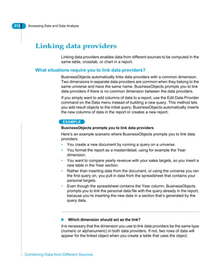 212 Accessing Data and Data Analysis
Combining Data from Different Sources
Linking data providers
Linking data providers enables data from different sources to be computed in the
same table, crosstab, or chart in a report.
What situations require you to link data providers?
BusinessObjects automatically links data providers with a common dimension.
Two dimensions in separate data providers are common when they belong to the
same universe and have the same name. BusinessObjects prompts you to link
data providers if there is no common dimension between the data providers.
If you simply want to add columns of data to a report, use the Edit Data Provider
command on the Data menu instead of building a new query. This method lets
you add result objects to the initial query; BusinessObjects automatically inserts
the new columns of data in the report or creates a new report.
EXAMPLE
BusinessObjects prompts you to link data providers
Here’s an example scenario where BusinessObjects prompts you to link data
providers:
• You create a new document by running a query on a universe.
• You format the report as a master/detail, using for example the Year
dimension.
• You want to compare yearly revenue with your sales targets, so you insert a
new table in the Year section.
• Rather than inserting data from the document, or using the universe you ran
the first query on, you pull in data from the spreadsheet that contains your
personal targets.
• Even though the spreadsheet contains the Year column, BusinessObjects
prompts you to link the personal data file with the query already in the report,
because you’re inserting the new data in a section that’s generated by the
query data.
Which dimension should act as the link?
It is necessary that the dimension you use to link data providers be the same type
(numeric or alphanumeric) in both data providers. If not, two rows of data will
appear for the linked object when you create a table that uses the object.
 