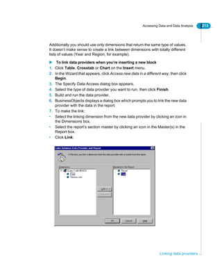 Accessing Data and Data Analysis 213
Linking data providers
Additionally you should use only dimensions that return the same type of values.
It doesn’t make sense to create a link between dimensions with totally different
lists of values (Year and Region, for example).
To link data providers when you’re inserting a new block
1. Click Table, Crosstab or Chart on the Insert menu.
2. In the Wizard that appears, click Access new data in a different way, then click
Begin.
3. The Specify Data Access dialog box appears.
4. Select the type of data provider you want to run, then click Finish.
5. Build and run the data provider.
6. BusinessObjects displays a dialog box which prompts you to link the new data
provider with the data in the report.
7. To make the link:
• Select the linking dimension from the new data provider by clicking an icon in
the Dimensions box.
• Select the report’s section master by clicking an icon in the Master(s) in the
Report box.
• Click Link:
 