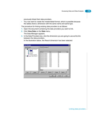 Accessing Data and Data Analysis 215
Linking data providers
previously linked their data providers.
• You now want to create the master/detail format, which is possible because
the tables share a dimension with the same name and same type.
The procedure for linking existing data providers is as follows:
1. Open the document containing the data providers you want to link.
2. Click View Data on the Data menu.
The Data Manager appears.
3. In the Data Providers box, click the dimension you are going to use as the link
between the data providers.
In the illustration below, the Resort dimension has been selected:
 