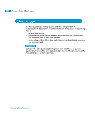 220 Accessing Data and Data Analysis
Managing Data Providers
Overview
In what ways can you manage queries and other data providers in
BusinessObjects documents? This chapter answers that question by describing
how to:
• rename data providers
• get statistics such as the date and time a data provider was last refreshed,
and how many rows of data were returned
• empty data providers of their data (called purging), and delete data providers
you no longer need
REMINDER
Data provider is the BusinessObjects generic term for all types of queries:
queries on universes, free-hand SQL, stored procedures, VBA procedures, XML
files, OLAP cubes and Web Connect.
 