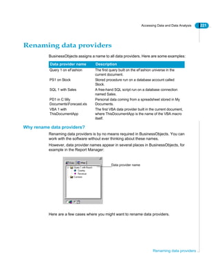 Accessing Data and Data Analysis 221
Renaming data providers
Renaming data providers
BusinessObjects assigns a name to all data providers. Here are some examples:
Why rename data providers?
Renaming data providers is by no means required in BusinessObjects. You can
work with the software without ever thinking about these names.
However, data provider names appear in several places in BusinessObjects, for
example in the Report Manager:
Here are a few cases where you might want to rename data providers.
Data provider name Description
Query 1 on eFashion The first query built on the eFashion universe in the
current document.
PS1 on Stock Stored procedure run on a database account called
Stock.
SQL 1 with Sales A free-hand SQL script run on a database connection
named Sales.
PD1 in C:My
DocumentsForecast.xls
Personal data coming from a spreadsheet stored in My
Documents.
VBA 1 with
ThisDocumentApp
The first VBA data provider built in the current document,
where ThisDocumentApp is the name of the VBA macro
itself.
Data provider name
 