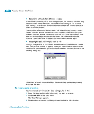 222 Accessing Data and Data Analysis
Managing Data Providers
Documents with data from different sources
In documents containing two or more data providers, the names of variables may
also contain the name of the data provider that they belong to. For example,
Year (Query 2 on eFashion) is the Year dimension from the second query built
on the eFashion universe.
This additional information only appears if the data providers in the document
contain variables with the same name. In such cases, to help you distinguish
between variables with the same name, which in fact come from different data
sources, BusinessObjects automatically inserts the full variable name for
example Year (Query 2 on eFashion) in column headings in the report.
Selecting the data provider you want to edit
Editing a data provider in a document with multiple data providers also causes
each data provider’s name to appear. When you select the Edit Data Provider
command on the Data menu, you are prompted to select one data provider in the
following dialog box:
Giving data providers more meaningful names can help you know right away
which one you want.
To rename data providers
You rename data providers in the Data Manager. To do this:
1. Open the document containing the query you want to rename.
2. Click View Data on the Data menu.
The Data Manager appears.
3. Click the icon of the data provider you want to rename, then click the
 