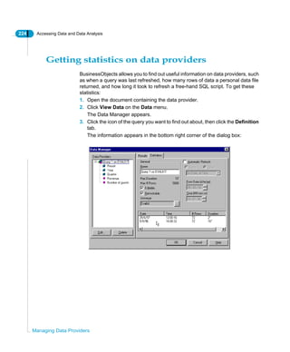 224 Accessing Data and Data Analysis
Managing Data Providers
Getting statistics on data providers
BusinessObjects allows you to find out useful information on data providers, such
as when a query was last refreshed, how many rows of data a personal data file
returned, and how long it took to refresh a free-hand SQL script. To get these
statistics:
1. Open the document containing the data provider.
2. Click View Data on the Data menu.
The Data Manager appears.
3. Click the icon of the query you want to find out about, then click the Definition
tab.
The information appears in the bottom right corner of the dialog box:
 